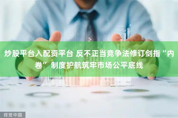 炒股平台入配资平台 反不正当竞争法修订剑指“内卷” 制度护航筑牢市场公平底线