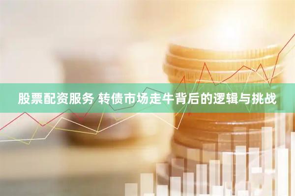 股票配资服务 转债市场走牛背后的逻辑与挑战