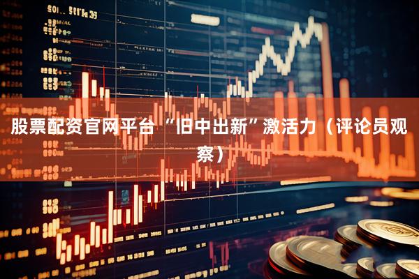 股票配资官网平台 “旧中出新”激活力（评论员观察）