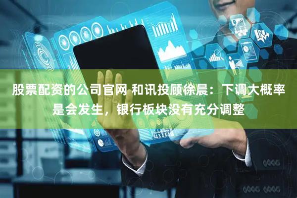 股票配资的公司官网 和讯投顾徐晨：下调大概率是会发生，银行板块没有充分调整