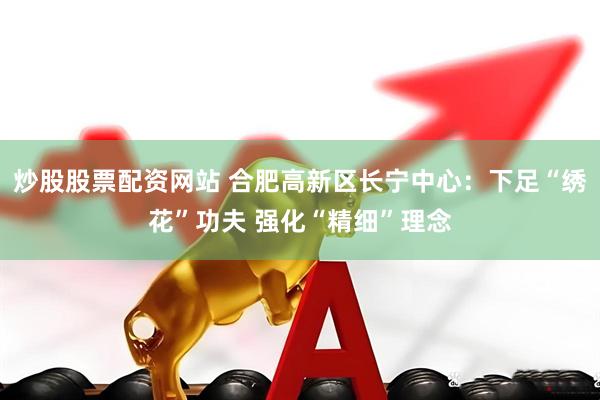 炒股股票配资网站 合肥高新区长宁中心：下足“绣花”功夫 强化“精细”理念
