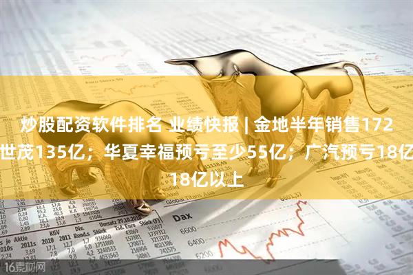 炒股配资软件排名 业绩快报 | 金地半年销售172亿、世茂135亿；华夏幸福预亏至少55亿；广汽预亏18亿以上
