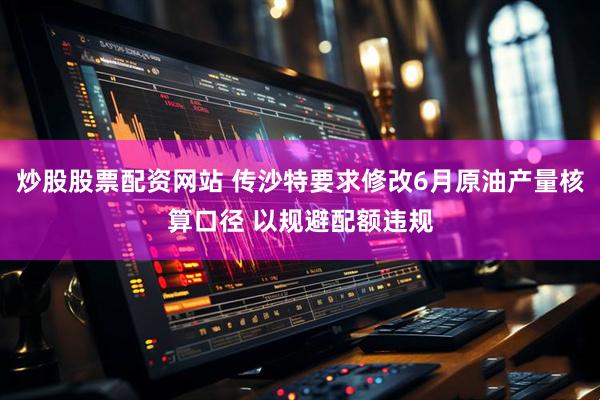 炒股股票配资网站 传沙特要求修改6月原油产量核算口径 以规避配额违规