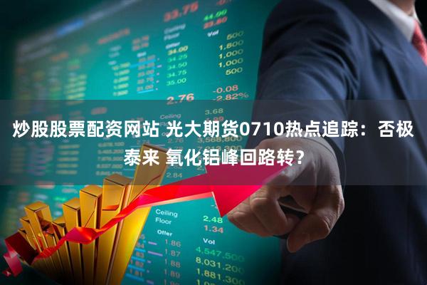 炒股股票配资网站 光大期货0710热点追踪：否极泰来 氧化铝峰回路转？