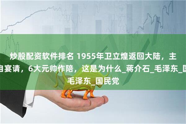 炒股配资软件排名 1955年卫立煌返回大陆，主席亲自宴请，6大元帅作陪，这是为什么_蒋介石_毛泽东_国民党