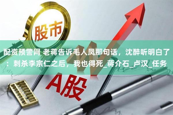 配资预警网 老蒋告诉毛人凤那句话，沈醉听明白了：刺杀李宗仁之后，我也得死_蒋介石_卢汉_任务