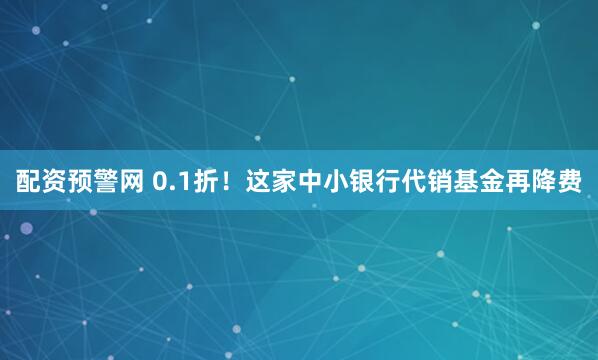 配资预警网 0.1折！这家中小银行代销基金再降费