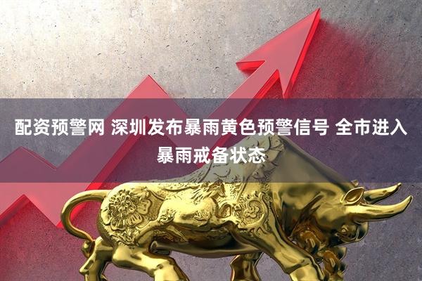 配资预警网 深圳发布暴雨黄色预警信号 全市进入暴雨戒备状态