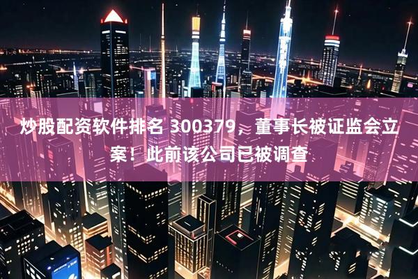 炒股配资软件排名 300379，董事长被证监会立案！此前该公司已被调查