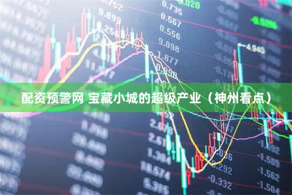 配资预警网 宝藏小城的超级产业（神州看点）