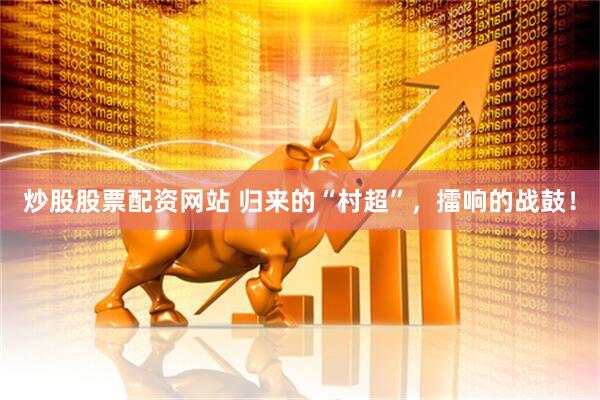炒股股票配资网站 归来的“村超”，擂响的战鼓！