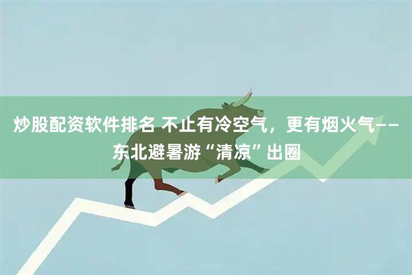 炒股配资软件排名 不止有冷空气，更有烟火气——东北避暑游“清凉”出圈