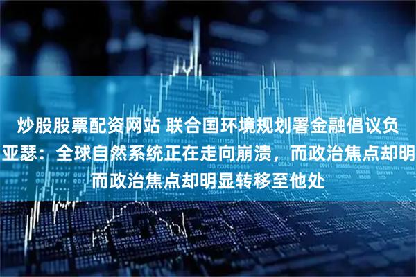炒股股票配资网站 联合国环境规划署金融倡议负责人埃里克・亚瑟：全球自然系统正在走向崩溃，而政治焦点却明显转移至他处