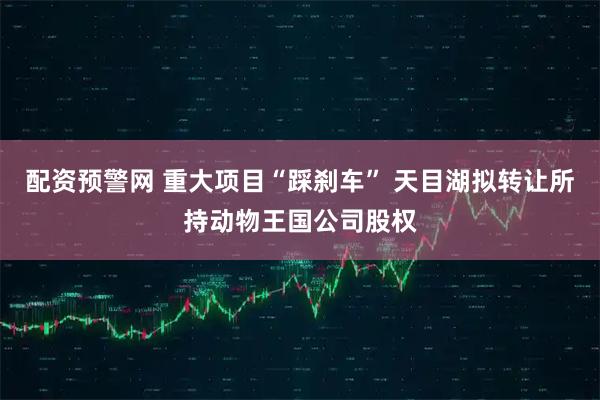 配资预警网 重大项目“踩刹车” 天目湖拟转让所持动物王国公司股权