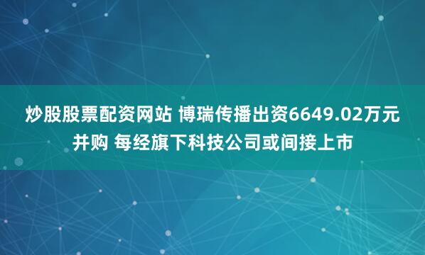 炒股股票配资网站 博瑞传播出资6649.02万元并购 每经旗下科技公司或间接上市