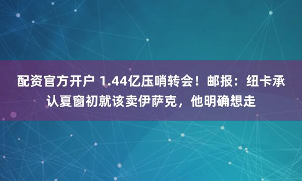 配资官方开户 1.44亿压哨转会!邮报:纽卡承认夏窗初就该卖伊萨克,他明确想走