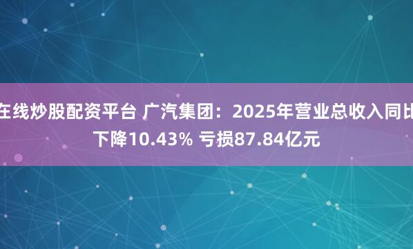 在线炒股配资平台 广汽集团：2025年营业总收入同比下降10.43% 亏损87.84亿元