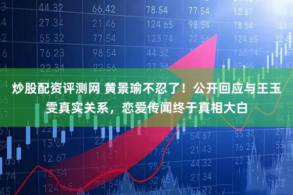 炒股配资评测网 黄景瑜不忍了！公开回应与王玉雯真实关系，恋爱传闻终于真相大白