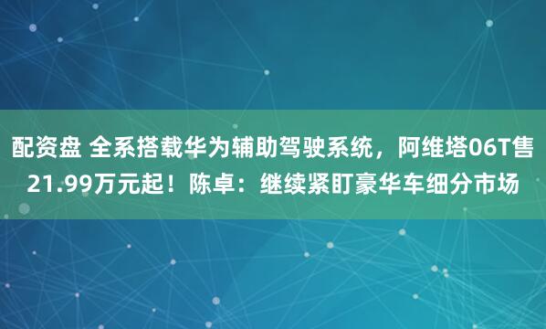 配资盘 全系搭载华为辅助驾驶系统，阿维塔06T售21.99万元起！陈卓：继续紧盯豪华车细分市场
