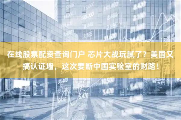 在线股票配资查询门户 芯片大战玩腻了？美国又搞认证墙，这次要断中国实验室的财路！